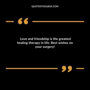 Love and friendship is the greatest healing therapy in life. Best wishes on your surgery