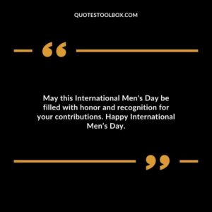 May this International Mens Day be filled with honor and recognition for your contributions. Happy International Mens Day.