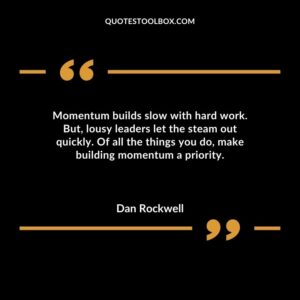 Momentum builds slow with hard work. But lousy leaders let the steam out quickly. Of all the things you do make building momentum a priority.
