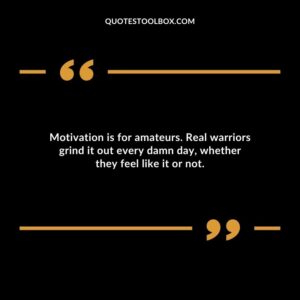 Motivation is for amateurs. Real warriors grind it out every damn day whether they feel like it or not.