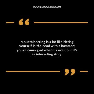 Mountaineering is a lot like hitting yourself in the head with a hammer youre damn glad when its over but its an interesting story.
