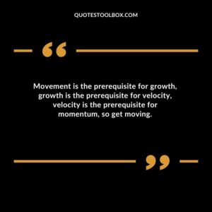 Movement is the prerequisite for growth growth is the prerequisite for velocity velocity is the prerequisite for momentum so get moving.