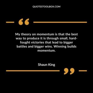 My theory on momentum is that the best way to produce it is through small hard fought victories that lead to bigger battles and bigger wins. Winning builds momentum.