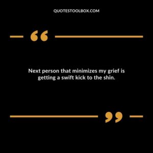 Next person that minimizes my grief is getting a swift kick to the shin.