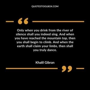 Only when you drink from the river of silence shall you indeed sing. And when you have reached the mountain top, then you shall begin to climb. And when the earth shall claim your limbs