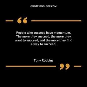 People who succeed have momentum. The more they succeed the more they want to succeed and the more they find a way to succeed.