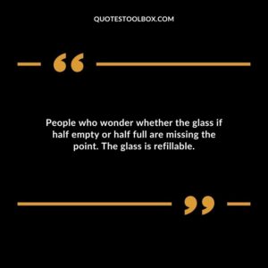 People who wonder whether the glass if half empty or half full are missing the point. The glass is refillable.