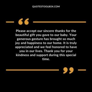 Please accept our sincere thanks for the beautiful gift you gave to our baby. Your generous gesture has brought so much joy and happiness to our home. It is truly appreciated and