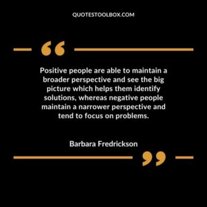 Positive people are able to maintain a broader perspective and see the big picture which helps them identify solutions, whereas negative people maintain a narrower perspective and tend