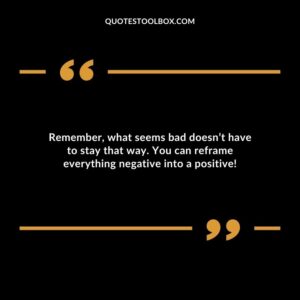 Remember what seems bad doesnt have to stay that way. You can reframe everything negative into a positive!