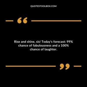 Rise and shine sis! Todays forecast 99% chance of fabulousness and a 100% chance of laughter.
