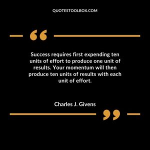 Success requires first expending ten units of effort to produce one unit of results. Your momentum will then produce ten units of results with each unit of effort.
