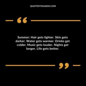 Summer Hair gets lighter. Skin gets darker. Water gets warmer. Drinks get colder. Music gets louder. Nights get longer. Life gets better.