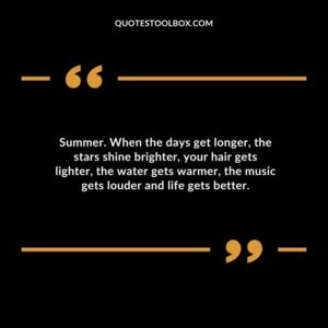 Summer. When the days get longer the stars shine brighter your hair gets lighter the water gets warmer the music gets louder and life gets better.