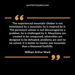 The experienced mountain climber is not intimidated by a mountain he is inspired by it. The persistent winner is not discouraged by a problem he is challenged by it. Mountains are