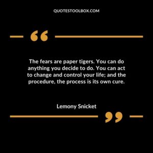 The fears are paper tigers. You can do anything you decide to do. You can act to change and control your life and the procedure the process is its own cure.