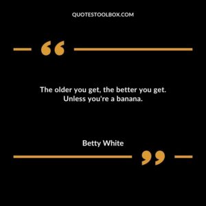 The older you get the better you get. Unless youre a banana.