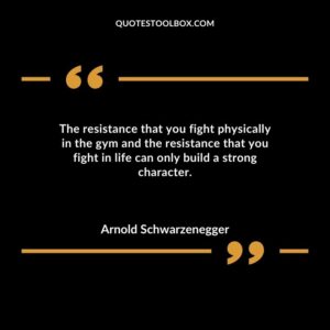 The resistance that you fight physically in the gym and the resistance that you fight in life can only build a strong character.