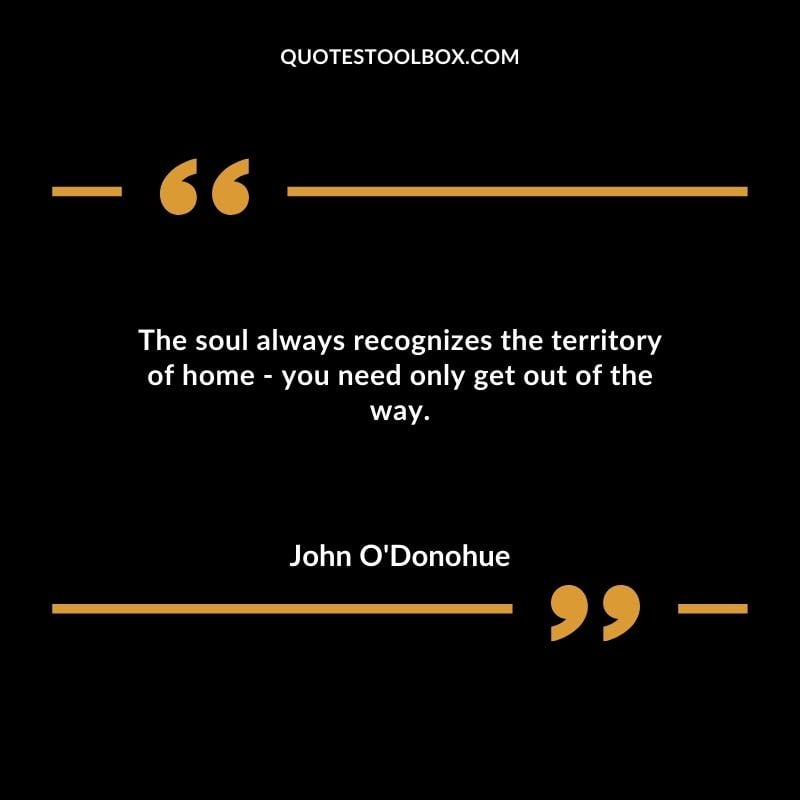 The soul always recognizes the territory of home you need only get out of the way.