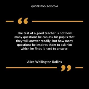 The test of a good teacher is not how many questions he can ask his pupils that they will answer readily but how many questions he inspires them to ask him which he finds it hard to answer.