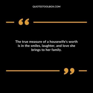 The true measure of a housewifes worth is in the smiles laughter and love she brings to her family.