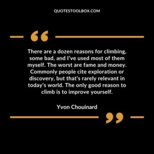There are a dozen reasons for climbing, some bad, and I’ve used most of them myself. The worst are fame and money. Commonly people cite exploration or discovery, but that’s rarely