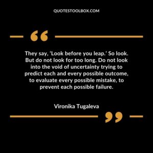 They say, ‘Look before you leap.’ So look. But do not look for too long. Do not look into the void of uncertainty trying to predict each and every possible outcome, to evaluate every