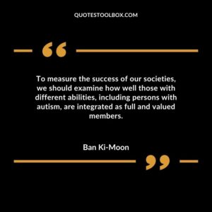 To measure the success of our societies we should examine how well those with different abilities including persons with autism are integrated as full and valued members.