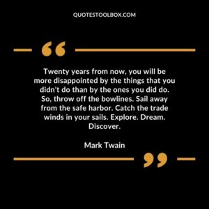 Twenty years from now, you will be more disappointed by the things that you didn’t do than by the ones you did do. So, throw off the bowlines. Sail away from the safe harbor. Catch the