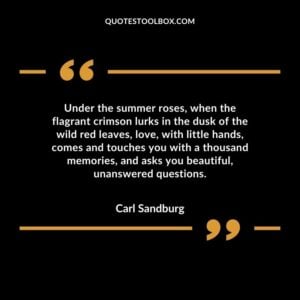 Under the summer roses, when the flagrant crimson lurks in the dusk of the wild red leaves, love, with little hands, comes and touches you with a thousand memories, and asks you