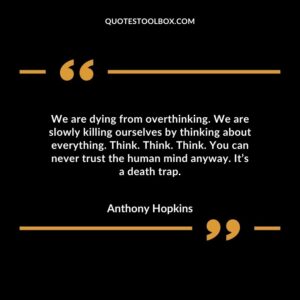 We are dying from overthinking. We are slowly killing ourselves by thinking about everything. Think. Think. Think. You can never trust the human mind anyway. Its a death trap.