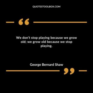 We dont stop playing because we grow old we grow old because we stop playing.