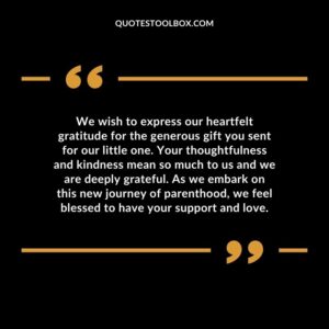 We wish to express our heartfelt gratitude for the generous gift you sent for our little one. Your thoughtfulness and kindness mean so much to us and we are deeply grateful. As we