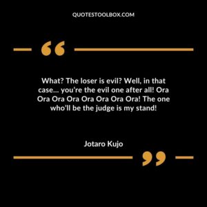 What The loser is evil Well, in that case… you’re the evil one after all! Ora Ora Ora Ora Ora Ora Ora Ora! The one who’ll be the judge is my stand!