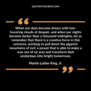 When our days become dreary with low hovering clouds of despair, and when our nights become darker than a thousand midnights, let us remember that there is a creative force in this