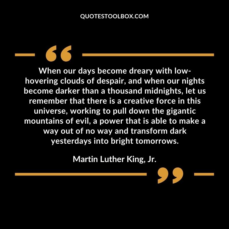 When our days become dreary with low hovering clouds of despair, and when our nights become darker than a thousand midnights, let us remember that there is a creative force in this