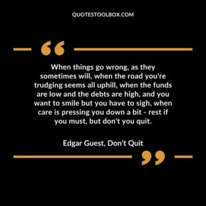 When things go wrong, as they sometimes will, when the road you're trudging seems all uphill, when the funds are low and the debts are high, and you want to smile but you have to sigh