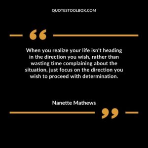 When you realize your life isnt heading in the direction you wish rather than wasting time complaining about the situation just focus on the direction you wish to proceed with determination.