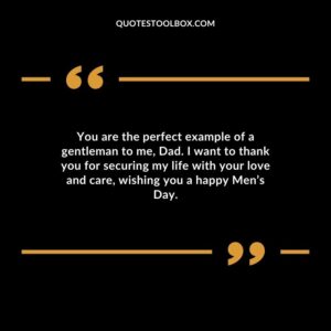 You are the perfect example of a gentleman to me Dad. I want to thank you for securing my life with your love and care wishing you a happy Mens Day.