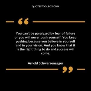 You can't be paralyzed by fear of failure or you will never push yourself. You keep pushing because you believe in yourself and in your vision. And you know that it is the right thing