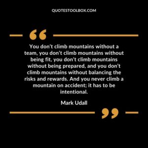 You don’t climb mountains without a team, you don’t climb mountains without being fit, you don’t climb mountains without being prepared, and you don’t climb mountains without balancing