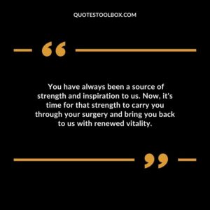 You have always been a source of strength and inspiration to us. Now its time for that strength to carry you through your surgery and bring you back to us with renewed vitality.