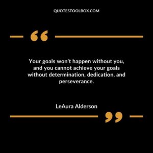 Your goals wont happen without you and you cannot achieve your goals without determination dedication and perseverance.