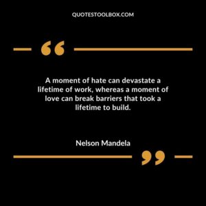 A moment of hate can devastate a lifetime of work whereas a moment of love can break barriers that took a lifetime to build.