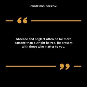 Absence and neglect often do far more damage than outright hatred. Be present with those who matter to you.