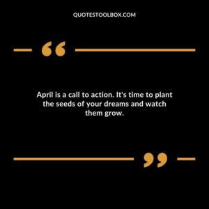 April is a call to action. Its time to plant the seeds of your dreams and watch them grow.
