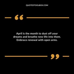 April is the month to dust off your dreams and breathe new life into them. Embrace renewal with open arms.