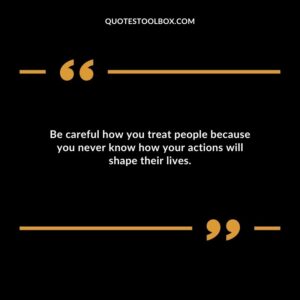 Be careful how you treat people because you never know how your actions will shape their lives.