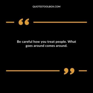 Be careful how you treat people. What goes around comes around.