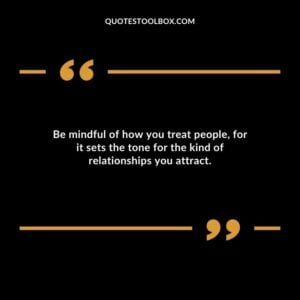 Be mindful of how you treat people for it sets the tone for the kind of relationships you attract.